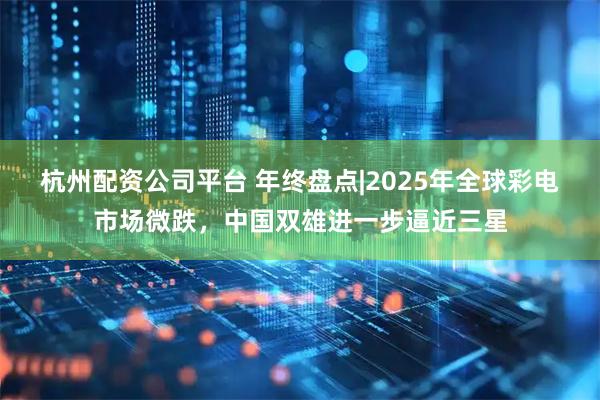 杭州配资公司平台 年终盘点|2025年全球彩电市场微跌，中国双雄进一步逼近三星