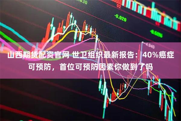 山西期货配资官网 世卫组织最新报告：40%癌症可预防，首位可预防因素你做到了吗