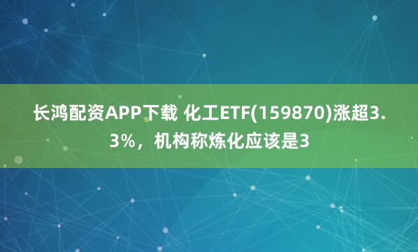 长鸿配资APP下载 化工ETF(159870)涨超3.3%，机构称炼化应该是3