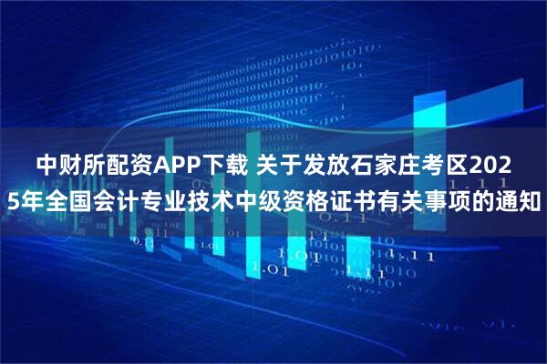 中财所配资APP下载 关于发放石家庄考区2025年全国会计专业技术中级资格证书有关事项的通知