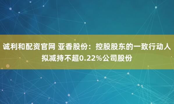 诚利和配资官网 亚香股份：控股股东的一致行动人拟减持不超0.22%公司股份