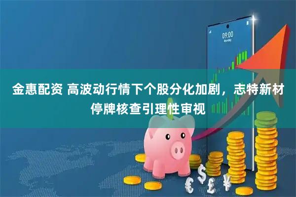 金惠配资 高波动行情下个股分化加剧，志特新材停牌核查引理性审视