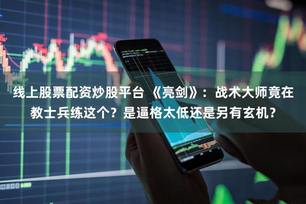 线上股票配资炒股平台 《亮剑》：战术大师竟在教士兵练这个？是逼格太低还是另有玄机？
