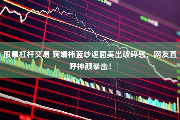 股票杠杆交易 鞠婧祎蓝纱遮面美出破碎感，网友直呼神颜暴击！
