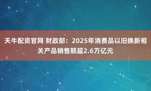 天牛配资官网 财政部：2025年消费品以旧换新相关产品销售额超2.6万亿元