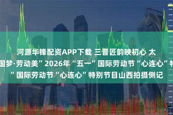 河源华锋配资APP下载 三晋匠韵映初心 太行潮涌颂劳动——“中国梦·劳动美”2026年“五一”国际劳动节“心连心”特别节目山西拍摄侧记