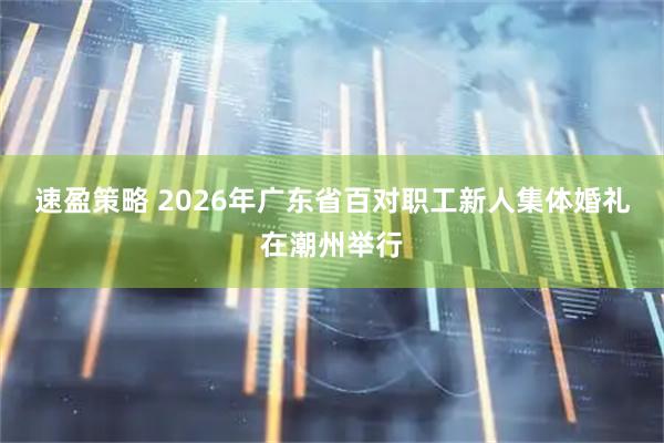 速盈策略 2026年广东省百对职工新人集体婚礼在潮州举行
