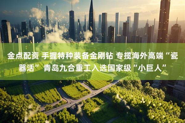 金点配资 手握特种装备金刚钻 专揽海外高端“瓷器活” 青岛九合重工入选国家级“小巨人”