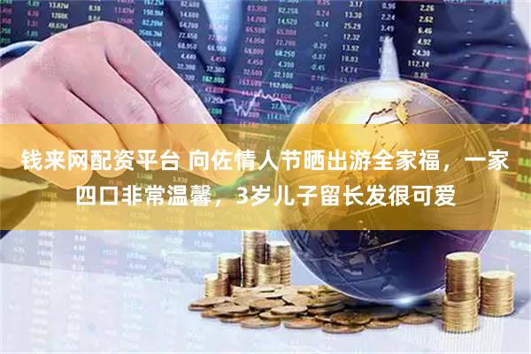 钱来网配资平台 向佐情人节晒出游全家福，一家四口非常温馨，3岁儿子留长发很可爱
