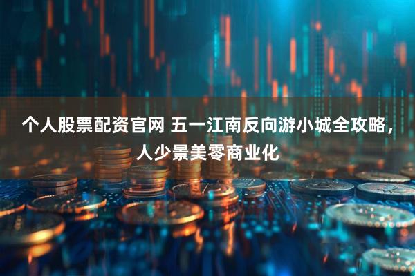 个人股票配资官网 五一江南反向游小城全攻略，人少景美零商业化