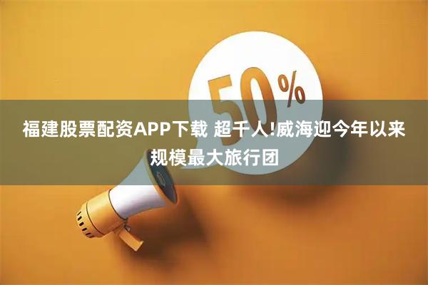福建股票配资APP下载 超千人!威海迎今年以来规模最大旅行团